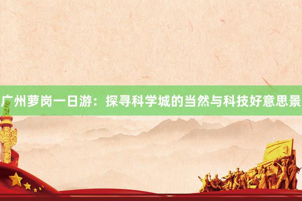 广州萝岗一日游：探寻科学城的当然与科技好意思景