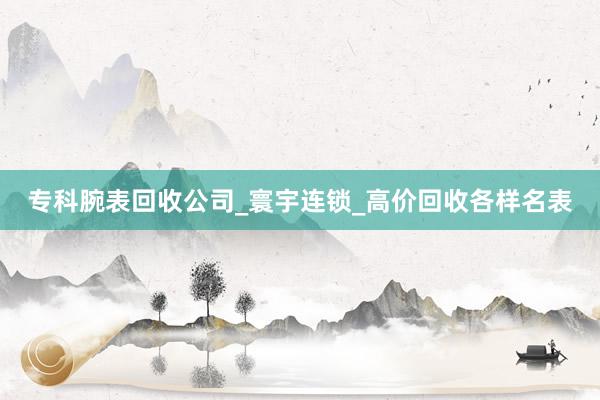 专科腕表回收公司_寰宇连锁_高价回收各样名表